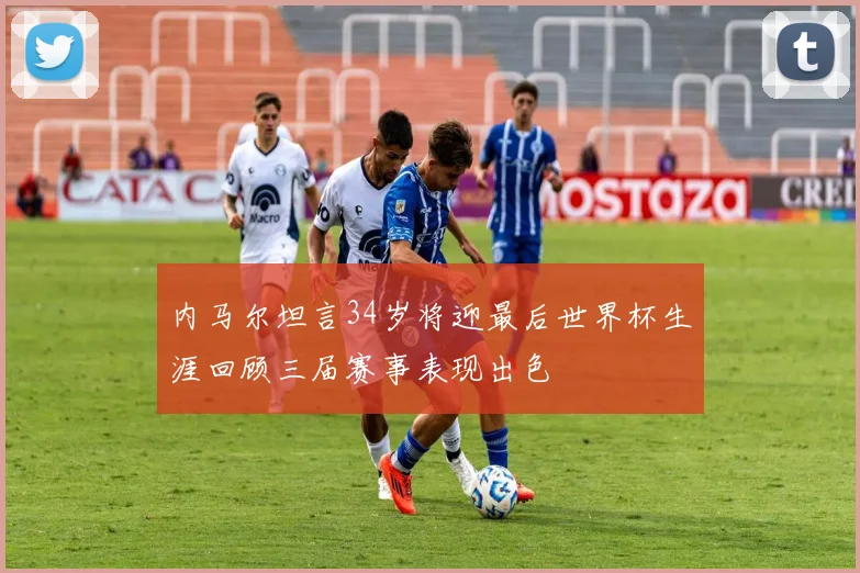 内马尔坦言34岁将迎最后世界杯生涯回顾三届赛事表现出色