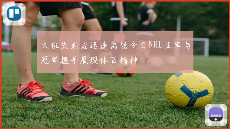 文班失利后迅速离场今日NHL亚军与冠军握手展现体育精神