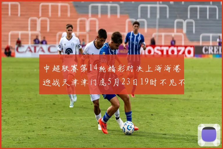 中超联赛第14轮精彩对决上海海港迎战天津津门虎5月23日19时不见不散