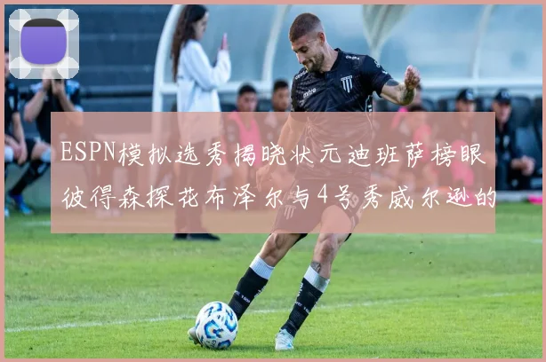 ESPN模拟选秀揭晓状元迪班萨榜眼彼得森探花布泽尔与4号秀威尔逊的精彩表现