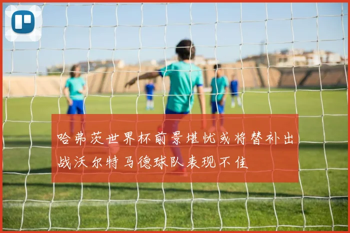 哈弗茨世界杯前景堪忧或将替补出战沃尔特马德球队表现不佳