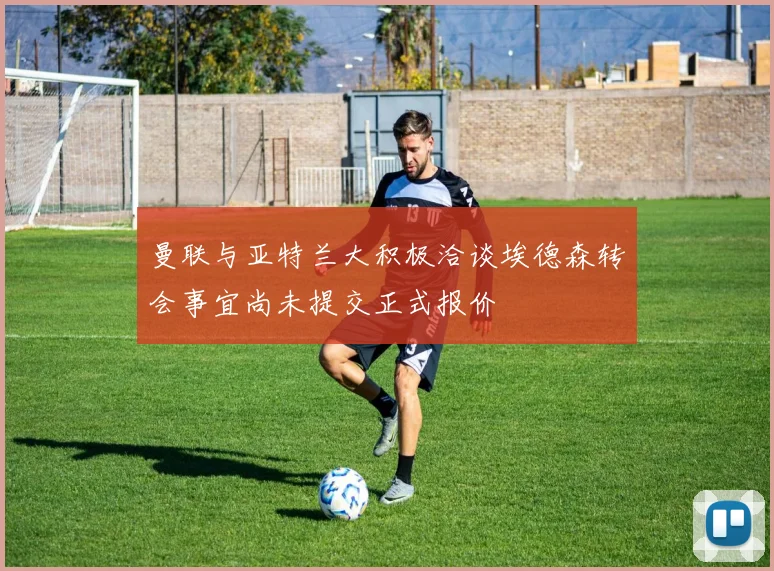 曼联与亚特兰大积极洽谈埃德森转会事宜尚未提交正式报价