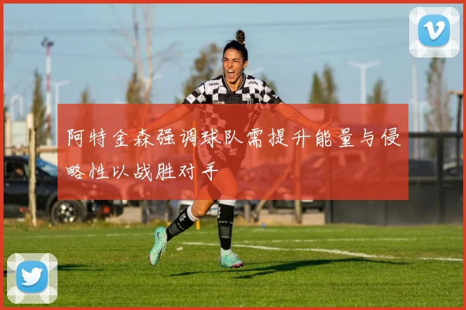 阿特金森强调球队需提升能量与侵略性以战胜对手