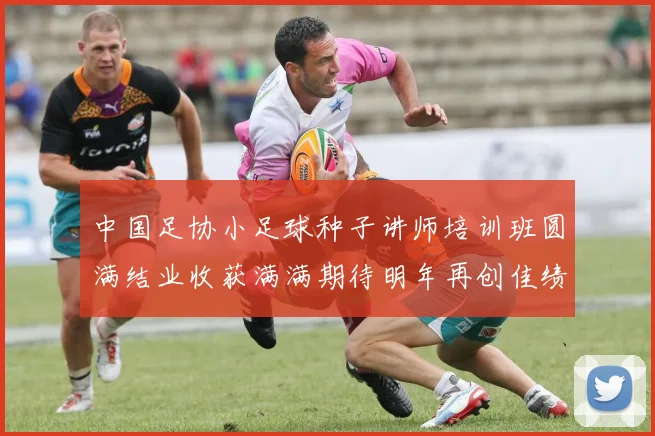 中国足协小足球种子讲师培训班圆满结业收获满满期待明年再创佳绩