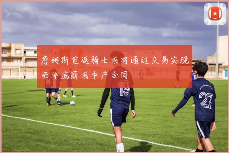 詹姆斯重返骑士或将通过交易实现而非底薪或中产合同