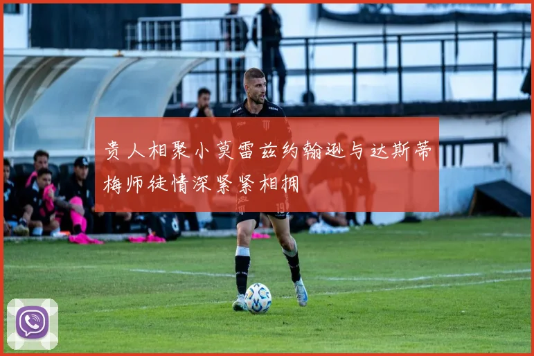 贵人相聚小莫雷兹约翰逊与达斯蒂梅师徒情深紧紧相拥