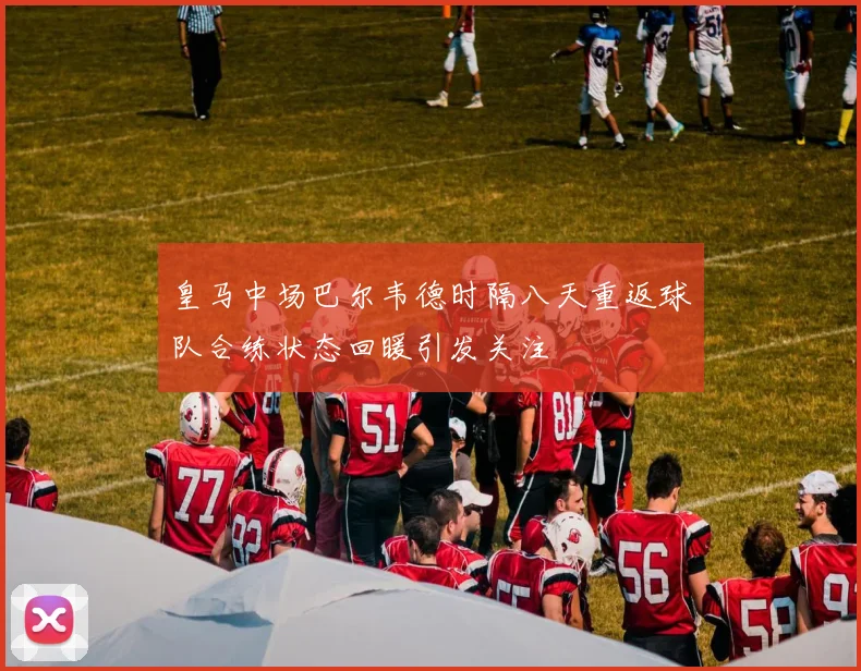 皇马中场巴尔韦德时隔八天重返球队合练状态回暖引发关注